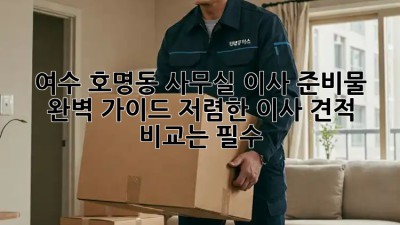 여수 호명동 사무실 이사 준비물 완벽 가이드! 저렴한 이사 견적 비교는 필수! ✨